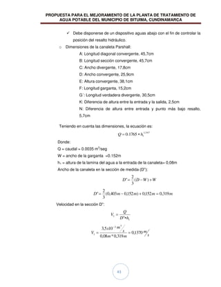 PROPUESTA PARA EL MEJORAMIENTO DE LA PLANTA DE TRATAMIENTO DE
AGUA POTABLE DEL MUNICIPIO DE BITUIMA, CUNDINAMARCA
43
 Debe disponerse de un dispositivo aguas abajo con el fin de controlar la
posición del resalto hidráulico.
o Dimensiones de la canaleta Parshall:
A: Longitud diagonal convergente, 45,7cm
B: Longitud sección convergente, 45,7cm
C: Ancho divergente, 17,8cm
D: Ancho convergente, 25,9cm
E: Altura convergente, 38,1cm
F: Longitud garganta, 15,2cm
G´: Longitud verdadera divergente, 30,5cm
K: Diferencia de altura entre la entrada y la salida, 2,5cm
N: Diferencia de altura entre entrada y punto más bajo resalto,
5,7cm
Teniendo en cuenta las dimensiones, la ecuación es:
547
,
1
1
1765
.
0 h
Q
Donde:
Q = caudal = 0.0035 m3
/seg
W = ancho de la garganta =0.152m
h1 = altura de la lamina del agua a la entrada de la canaleta= 0,08m
Ancho de la canaleta en la sección de medida (D”):
W
W
D
D )
(
3
2
"
m
m
m
m
D 319
,
0
152
,
0
)
152
,
0
403
,
0
(
3
2
"
Velocidad en la sección D”:
1
1
" h
D
Q
V
s
m
m
m
s
m
x
V 1370
,
0
319
,
0
*
08
,
0
10
5
,
3
3
3
1
 