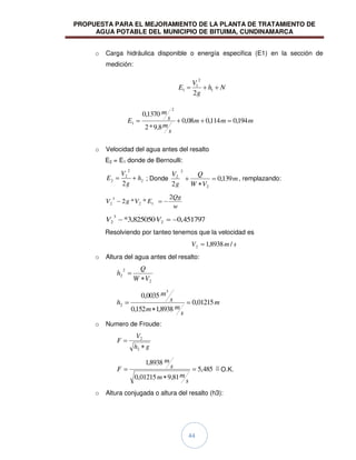 PROPUESTA PARA EL MEJORAMIENTO DE LA PLANTA DE TRATAMIENTO DE
AGUA POTABLE DEL MUNICIPIO DE BITUIMA, CUNDINAMARCA
44
o Carga hidráulica disponible o energía especifica (E1) en la sección de
medición:
o Velocidad del agua antes del resalto
E2 = E1 donde de Bernoulli:
2
2
2
2
2
h
g
V
E ; Donde m
V
W
Q
g
V
139
,
0
2 2
2
2
, remplazando:
w
Qg
E
V
g
V
2
*
*
2 1
2
3
2
451797
,
0
825050
,
3
* 2
3
2 V
V
Resolviendo por tanteo tenemos que la velocidad es
s
m
V /
8938
,
1
2
o Altura del agua antes del resalto:
2
2
2
V
W
Q
h
m
s
m
m
s
m
h 01215
,
0
8938
,
1
152
,
0
0035
,
0
3
2
o Numero de Froude:
g
h
V
F
2
2
485
,
5
81
,
9
01215
,
0
8938
,
1
s
m
m
s
m
F O.K.
o Altura conjugada o altura del resalto (h3):
N
h
g
V
E 1
2
1
1
2
m
m
m
s
m
s
m
E 194
,
0
114
,
0
08
,
0
8
,
9
*
2
1370
,
0
2
1
 