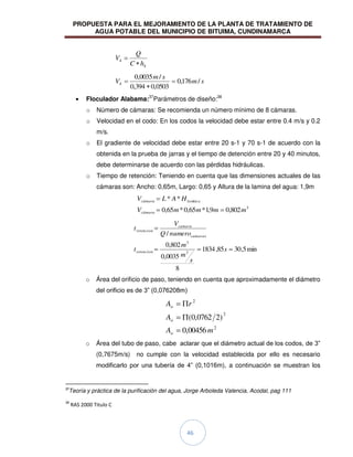 PROPUESTA PARA EL MEJORAMIENTO DE LA PLANTA DE TRATAMIENTO DE
AGUA POTABLE DEL MUNICIPIO DE BITUIMA, CUNDINAMARCA
46
4
4
h
C
Q
V
s
m
s
m
V /
176
,
0
0503
,
0
394
,
0
/
0035
,
0
4
Floculador Alabama:37
Parámetros de diseño:38
o Número de cámaras: Se recomienda un número mínimo de 8 cámaras.
o Velocidad en el codo: En los codos la velocidad debe estar entre 0.4 m/s y 0.2
m/s.
o El gradiente de velocidad debe estar entre 20 s-1 y 70 s-1 de acuerdo con la
obtenida en la prueba de jarras y el tiempo de detención entre 20 y 40 minutos,
debe determinarse de acuerdo con las pérdidas hidráulicas.
o Tiempo de retención: Teniendo en cuenta que las dimensiones actuales de las
cámaras son: Ancho: 0,65m, Largo: 0,65 y Altura de la lamina del agua: 1,9m
3
min
802
,
0
9
,
1
*
65
,
0
*
65
,
0
*
*
m
m
m
m
V
H
A
L
V
cámara
a
la
cámara
min
5
,
30
85
,
1834
8
0035
,
0
802
,
0
/
3
3
s
s
m
m
t
numero
Q
V
t
retencion
camaras
camara
retencion
o Área del orificio de paso, teniendo en cuenta que aproximadamente el diámetro
del orificio es de 3” (0,076208m)
2
2
2
00456
,
0
)
2
0762
,
0
(
m
A
A
r
A
o
o
o
o Área del tubo de paso, cabe aclarar que el diámetro actual de los codos, de 3”
(0,7675m/s) no cumple con la velocidad establecida por ello es necesario
modificarlo por una tubería de 4” (0,1016m), a continuación se muestran los
37
Teoría y práctica de la purificación del agua, Jorge Arboleda Valencia, Acodal, pag 111
38
RAS 2000 Titulo C
 