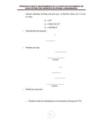 PROPUESTA PARA EL MEJORAMIENTO DE LA PLANTA DE TRATAMIENTO DE
AGUA POTABLE DEL MUNICIPIO DE BITUIMA, CUNDINAMARCA
47
cálculos realizados teniendo encuenta que el diámetro interno de 4 “es de
0,1143m:
2
2
2
01026
,
0
)
2
1143
,
0
(
m
A
A
r
A
c
c
c
o Velocidad del tubo de paso:
o Pérdidas de carga:
01026
,
0
00456
,
0
o Pérdida de carga total:
o Gradiente medio de velocidad para una temperatura del agua de 15°C:
 