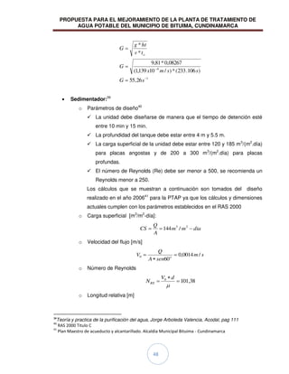 PROPUESTA PARA EL MEJORAMIENTO DE LA PLANTA DE TRATAMIENTO DE
AGUA POTABLE DEL MUNICIPIO DE BITUIMA, CUNDINAMARCA
48
1
6
26
,
55
)
106
.
233
(
*
)
/
10
139
,
1
(
08267
,
0
*
81
,
9
*
*
s
G
s
s
m
x
G
t
v
ht
g
G
o
Sedimentador:39
o Parámetros de diseño40
 La unidad debe diseñarse de manera que el tiempo de detención esté
entre 10 min y 15 min.
 La profundidad del tanque debe estar entre 4 m y 5.5 m.
 La carga superficial de la unidad debe estar entre 120 y 185 m3
/(m2
.día)
para placas angostas y de 200 a 300 m3
/(m2
.día) para placas
profundas.
 El número de Reynolds (Re) debe ser menor a 500, se recomienda un
Reynolds menor a 250.
Los cálculos que se muestran a continuación son tomados del diseño
realizado en el año 200641
para la PTAP ya que los cálculos y dimensiones
actuales cumplen con los parámetros establecidos en el RAS 2000
o Carga superficial [m3
/m2
-día]:
dia
m
m
A
Q
CS 2
3
/
144
o Velocidad del flujo [m/s]
s
m
sen
A
Q
V o
/
0014
,
0
60
0
o Número de Reynolds
38
,
101
0 d
V
NRE
o Longitud relativa [m]
39
Teoría y practica de la purificación del agua, Jorge Arboleda Valencia, Acodal, pag 111
40
RAS 2000 Titulo C
41
Plan Maestro de acueducto y alcantarillado. Alcaldia Municipal Bituima - Cundinamarca
 