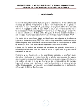 PROPUESTA PARA EL MEJORAMIENTO DE LA PLANTA DE TRATAMIENTO DE
AGUA POTABLE DEL MUNICIPIO DE BITUIMA, CUNDINAMARCA
4
1 INTRODUCCIÓN
El siguiente trabajo tiene como objetivo mejorar la calidad de vida de los habitantes del
municipio de Bituima, Cundinamarca a través del mejoramiento de su planta de
tratamiento de agua potable (PTAP), ya que según la recopilación bibliográfica realizada,
el índice de riesgo por la calidad de agua (IRCA) es alto, lo que podría representar una de
las causas de enfermedades de tipo gastrointestinales, es por ello que surgió la necesidad
de prevenir esta situación de baja calidad del agua y de llevar a los administradores de
este servicio a mejorar la calidad de la misma por medio del mejoramiento de la PTAP.
Por medio de un diagnóstico previo se identificaron las unidades de la planta de
tratamiento para agua potable (PTAP) del municipio que presentaban problemas durante
el tratamiento del agua, encontrando como puntos a enfocar el mejoramiento a: la unidad
de floculación, filtros II y la ausencia de un tanque para el contacto con cloro.
Conexo con lo anterior se exponen los resultados de pruebas fisicoquímicas y
microbiológicas realizadas tanto a la fuente de la cual se capta, como al agua durante el
tratamiento en la PTAP.
Finalmente y con fundamento en los diagnósticos realizados se diseñaron cuatro
alternativas destinadas al mejoramiento de la planta, acompañadas de algunas
recomendaciones en cuanto a la selección de la alternativa económica y ambientalmente
más viable, esto con el fin de que la empresa de servicios públicos del municipio
implemente una de ellas y se logre un mejor funcionamiento de la planta, una mejor
calidad del agua potable y un respectivo aumento de la calidad de vida de los habitantes
del municipio de Bituima, Cundinamarca.
 