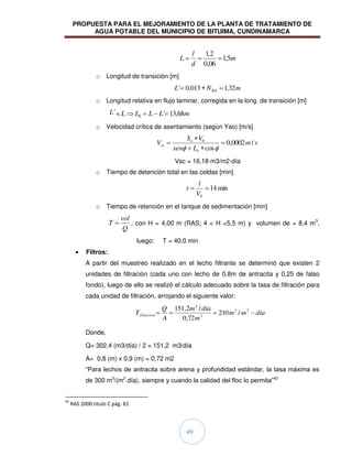 PROPUESTA PARA EL MEJORAMIENTO DE LA PLANTA DE TRATAMIENTO DE
AGUA POTABLE DEL MUNICIPIO DE BITUIMA, CUNDINAMARCA
49
m
d
l
L 5
,
1
06
,
0
2
,
1
o Longitud de transición [m]
m
N
L RE 32
,
1
013
,
0
´
o Longitud relativa en flujo laminar, corregida en la long. de transición [m]
´
L < m
L
L
L
L 68
,
13
´
0
o Velocidad crítica de asentamiento (según Yao) [m/s]
s
m
L
sen
V
S
V
o
o
sc /
0002
,
0
cos
0
Vsc = 16,18 m3/m2-día
o Tiempo de detención total en las celdas [min]
min
14
0
V
l
t
o Tiempo de retención en el tanque de sedimentación [min]
Q
vol
T , con H = 4,00 m (RAS; 4 < H <5,5 m) y volumen de = 8,4 m3
,
luego: T = 40,0 min
Filtros:
A partir del muestreo realizado en el lecho filtrante se determinó que existen 2
unidades de filtración (cada uno con lecho de 0,8m de antracita y 0,25 de falso
fondo), luego de ello se realizó el cálculo adecuado sobre la tasa de filtración para
cada unidad de filtración, arrojando el siguiente valor:
día
m
m
m
día
m
A
Q
Tfiltacion
2
3
2
3
/
210
72
,
0
/
2
,
151
Donde,
Q= 302,4 (m3/día) / 2 = 151,2 m3/día
A= 0,8 (m) x 0,9 (m) = 0,72 m2
“Para lechos de antracita sobre arena y profundidad estándar, la tasa máxima es
de 300 m3
/(m2
.día), siempre y cuando la calidad del floc lo permita”42
42
RAS 2000 titulo C pág. 81
 