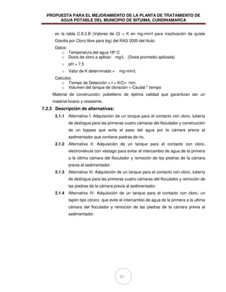PROPUESTA PARA EL MEJORAMIENTO DE LA PLANTA DE TRATAMIENTO DE
AGUA POTABLE DEL MUNICIPIO DE BITUIMA, CUNDINAMARCA
51
en la tabla C.8.2.B (Valores de Ct = K en mg-min/l para inactivación de quiste
Giardia por Cloro libre para log) del RAS 2000 del titulo:
Datos:
o Temperatura del agua 18º C
o Dosis de cloro a aplicar: mg/L (Dosis promedio aplicada)
o pH = 7.5
o Valor de K determinado = mg-min/L
Calculos:
o Tiempo de Detección = t = K/C= min.
o Volumen del tanque de cloración = Caudal * tiempo
Material de construcción: polietileno de óptima calidad que garantizan ser un
material liviano y resistente.
7.2.3 Descripción de alternativas:
2.1.1 Alternativa I: Adquisición de un tanque para el contacto con cloro, tubería
de desfogue para las primeras cuatro cámaras del floculador y construcción
de un bypass que evita el paso del agua por la cámara previa al
sedimentador que contiene piedras de rio.
2.1.2 Alternativa II: Adquisición de un tanque para el contacto con cloro,
electroválvula con vástago para evitar el intercambio de agua de la primera
a la última cámara del floculador y remoción de las piedras de la cámara
previa al sedimentador.
2.1.3 Alternativa III: Adquisición de un tanque para el contacto con cloro, tubería
de desfogue para las primeras cuatro cámaras del floculador y remoción de
las piedras de la cámara previa al sedimentador.
2.1.4 Alternativa IV: Adquisición de un tanque para el contacto con cloro, un
tapón tipo cónico que evite el intercambio de agua de la primera a la ultima
cámara del floculador y remoción de las piedras de la cámara previa al
sedimentador.
 