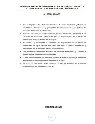 PROPUESTA PARA EL MEJORAMIENTO DE LA PLANTA DE TRATAMIENTO DE
AGUA POTABLE DEL MUNICIPIO DE BITUIMA, CUNDINAMARCA
57
8 CONCLUSIONES
 Con el diagnóstico del estado actual de la PTAP, calidad del efluente y afluente, se
identificaron las falencias y prioridades del tratamiento de agua potable del
municipio de Bituima- cundinamarca.
 Teniendo en cuenta las caracterizaciones, pruebas hidráulicas y eficiencias de las
unidades se diseñaron alternativas para el mejoramiento de la Planta de
Tratamiento de Agua Potable del municipio.
 Se evaluó y recomendó la alternativa de mejoramiento de la Planta de
Tratamiento de Agua Potable más viable con base en criterios económicos y
ambientales del municipio de Bituima, Cundinamarca.
 Las alternativas planteadas mejorarán la eficiencia de la planta y también la
calidad de vida de la población involucrada.
 Con la implementación del tanque de contacto de cloro se disminuye de manera
significativa los microorganismos presentes en el agua.
 La adopción del sulfato férrico minimiza costos de inversión en sustancias
adicionales para una correcta floculación.
9 RECOMENDACIONES
 