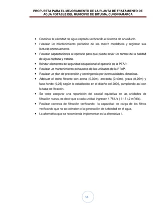 PROPUESTA PARA EL MEJORAMIENTO DE LA PLANTA DE TRATAMIENTO DE
AGUA POTABLE DEL MUNICIPIO DE BITUIMA, CUNDINAMARCA
58
 Disminuir la cantidad de agua captada verificando el sistema de acueducto.
 Realizar un mantenimiento periódico de los macro medidores y registrar sus
lecturas continuamente.
 Realizar capacitaciones al operario para que pueda llevar un control de la calidad
de agua captada y tratada.
 Brindar elementos de seguridad ocupacional al operario de la PTAP.
 Realizar un mantenimiento exhaustivo de las unidades de la PTAP.
 Realizar un plan de prevención y contingencia por eventualidades climaticas.
 Adecuar el lecho filtrante con arena (0,30m), antracita (0,40m), grava (0,25m) y
falso fondo (0,25) según lo establecido en el diseño del 2006, cumpliendo así con
la tasa de filtración.
 Se debe asegurar una repartición del caudal equitativa en las unidades de
filtración nueva, es decir que a cada unidad ingresen 1,75 L/s ( ó 151,2 m3
/día).
 Realizar carreras de filtración verificando la capacidad de carga de los filtros
verificando que no se colmaten o la generación de turbiedad en el agua.
 La alternativa que se recomienda implementar es la alternativa II.
 