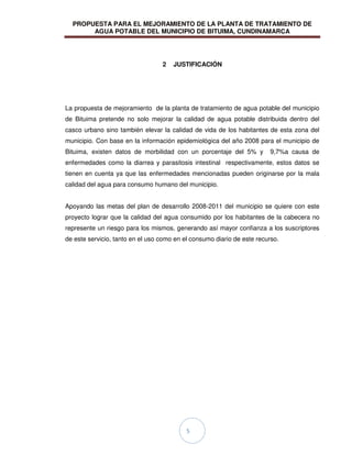 PROPUESTA PARA EL MEJORAMIENTO DE LA PLANTA DE TRATAMIENTO DE
AGUA POTABLE DEL MUNICIPIO DE BITUIMA, CUNDINAMARCA
5
2 JUSTIFICACIÓN
La propuesta de mejoramiento de la planta de tratamiento de agua potable del municipio
de Bituima pretende no solo mejorar la calidad de agua potable distribuida dentro del
casco urbano sino también elevar la calidad de vida de los habitantes de esta zona del
municipio. Con base en la información epidemiológica del año 2008 para el municipio de
Bituima, existen datos de morbilidad con un porcentaje del 5% y 9,7%a causa de
enfermedades como la diarrea y parasitosis intestinal respectivamente, estos datos se
tienen en cuenta ya que las enfermedades mencionadas pueden originarse por la mala
calidad del agua para consumo humano del municipio.
Apoyando las metas del plan de desarrollo 2008-2011 del municipio se quiere con este
proyecto lograr que la calidad del agua consumido por los habitantes de la cabecera no
represente un riesgo para los mismos, generando así mayor confianza a los suscriptores
de este servicio, tanto en el uso como en el consumo diario de este recurso.
 
