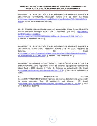 PROPUESTA PARA EL MEJORAMIENTO DE LA PLANTA DE TRATAMIENTO DE
AGUA POTABLE DEL MUNICIPIO DE BITUIMA, CUNDINAMARCA
60
MINISTERIO DE LA PROTECCIÓN SOCIAL, MINISTERIO DE AMBIENTE, VIVIENDA Y
DESARROLLO TERRITORIAL. Resolución número 2115 de 2007. [En línea].
<http://www.minproteccionsocial.gov.co/VBeContent/NewsDetail.asp?ID=16364&IDComp
any=3>. [Citado en 14 de Febrero de 2011].
MILLAN BONILLA, Máximo (Alcalde municipal). Acuerdo No. 020 de Agosto 31 de 2004
Plan de Desarrollo municipal 2.004 – 2.007 “Diagnóstico”. [En línea]. <http://bituima-
cundinamarca.gov.co/apc-aa-
files/62613862356333613733393533633235/Plan_de_Desarrollo_2.004_2007.pdf>.
[Citado en 16 de Febrero de 2011].
MINISTERIO DE LA PROTECCIÓN SOCIAL, MINISTERIO DE AMBIENTE, VIVIENDA Y
DESARROLLO TERRITORIAL. Resolución número 2115 de 2007, República de
Colombia. [En línea].
<http://www.icbf.gov.co/transparencia/derechobienestar/resolucion/minproteccion/resoluci
on_minproteccion_2115_2007.html>. [Citado en 15 de Febrero de 2011].
MINISTERIO DE DESARROLLO ECONÓMICO, DIRECCIÓN DE AGUA POTABLE Y
SANEAMIENTO BASICO. Reglamento técnico del sector de agua potable y saneamiento
básico RAS – 2000. Sección II. Título C. Sistemas de potabilización. [En línea].
<http://www.minambiente.gov.co/documentos/TituloC.PDF>. [Citado en 16 de Febrero de
2011].
M.I. ENRIQUECÉSAR VALDEZ
M.I. ALBA B. VÁZQUEZ GONZÁLEZ. Ingeniería los sistemas de tratamiento y disposición
de aguas residuales. Cap. 17 desinfección del efluente. [En línea].
<http://www.capac.org/web/Portals/0/biblioteca_virtual/doc003/CAPITULO17.pdf>. [Citado
en 16 de Febrero de 2011].
 