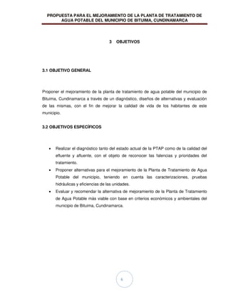 PROPUESTA PARA EL MEJORAMIENTO DE LA PLANTA DE TRATAMIENTO DE
AGUA POTABLE DEL MUNICIPIO DE BITUIMA, CUNDINAMARCA
6
3 OBJETIVOS
3.1 OBJETIVO GENERAL
Proponer el mejoramiento de la planta de tratamiento de agua potable del municipio de
Bituima, Cundinamarca a través de un diagnóstico, diseños de alternativas y evaluación
de las mismas, con el fin de mejorar la calidad de vida de los habitantes de este
municipio.
3.2 OBJETIVOS ESPECÍFICOS
Realizar el diagnóstico tanto del estado actual de la PTAP como de la calidad del
efluente y afluente, con el objeto de reconocer las falencias y prioridades del
tratamiento.
Proponer alternativas para el mejoramiento de la Planta de Tratamiento de Agua
Potable del municipio, teniendo en cuenta las caracterizaciones, pruebas
hidráulicas y eficiencias de las unidades.
Evaluar y recomendar la alternativa de mejoramiento de la Planta de Tratamiento
de Agua Potable más viable con base en criterios económicos y ambientales del
municipio de Bituima, Cundinamarca.
 