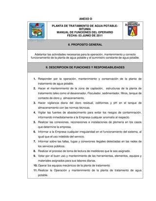 PLANTA DE TRATAMIENTO DE AGUA POTABLE-
BITUIMA
MANUAL DE FUNCIONES DEL OPERARIO
FECHA: 03 JUNIO DE 2011
II. PROPOSITO GENERAL
Adelantar las actividades necesarias para la operación, mantenimiento y correcto
funcionamiento de la planta de agua potable y el suministro constante de agua potable.
II. DESCRIPCION DE FUNCIONES Y RESPONSABILIDADES
1. Responder por la operación, mantenimiento y conservación de la planta de
tratamiento de agua potable.
2. Hacer el mantenimiento de la zona de captación, estructuras de la planta de
tratamiento tales como el desarenador, Floculador, sedimentador, filtros, tanque de
contacto de cloro y almacenamiento,
3. Hacer vigilancia diaria del cloro residual, coliformes y pH en el tanque de
almacenamiento con las normas técnicas.
4. Vigilar las fuentes de abastecimiento para evitar los riesgos de contaminación,
informando inmediatamente a la Empresa cualquier anomalía al respecto.
5. Realizar las conexiones, reconexiones e instalaciones de plomería en los casos
que determine la empresa.
6. Informar a la Empresa cualquier irregularidad en el funcionamiento del sistema, al
igual que el uso indebido del servicio.
7. Informar sobre las fallas, fugas y conexiones ilegales detectadas en las redes de
los servicios públicos.
8. Realizar el proceso de toma de lectura de medidores que le sea asignado.
9. Velar por el buen uso y mantenimiento de las herramientas, elementos, equipos y
materiales asignados para sus labores diarias.
10. Operar los equipos mecánicos de la planta de tratamiento
11. Realizar la Operación y mantenimiento de la planta de tratamiento de agua
potable.
ANEXO D
 