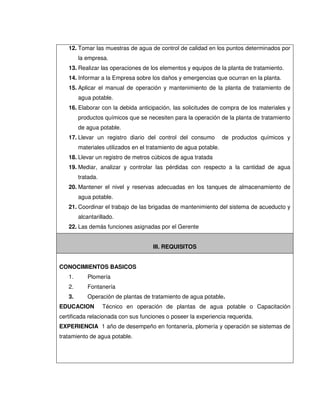 12. Tomar las muestras de agua de control de calidad en los puntos determinados por
la empresa.
13. Realizar las operaciones de los elementos y equipos de la planta de tratamiento.
14. Informar a la Empresa sobre los daños y emergencias que ocurran en la planta.
15. Aplicar el manual de operación y mantenimiento de la planta de tratamiento de
agua potable.
16. Elaborar con la debida anticipación, las solicitudes de compra de los materiales y
productos químicos que se necesiten para la operación de la planta de tratamiento
de agua potable.
17. Llevar un registro diario del control del consumo de productos químicos y
materiales utilizados en el tratamiento de agua potable.
18. Llevar un registro de metros cúbicos de agua tratada
19. Mediar, analizar y controlar las pérdidas con respecto a la cantidad de agua
tratada.
20. Mantener el nivel y reservas adecuadas en los tanques de almacenamiento de
agua potable.
21. Coordinar el trabajo de las brigadas de mantenimiento del sistema de acueducto y
alcantarillado.
22. Las demás funciones asignadas por el Gerente
III. REQUISITOS
CONOCIMIENTOS BASICOS
1. Plomería
2. Fontanería
3. Operación de plantas de tratamiento de agua potable.
EDUCACION Técnico en operación de plantas de agua potable o Capacitación
certificada relacionada con sus funciones o poseer la experiencia requerida.
EXPERIENCIA 1 año de desempeño en fontanería, plomería y operación se sistemas de
tratamiento de agua potable.
 