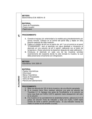 pH
METODO.
Electrométrico S.M. 4500-H+ B
MATERIAL.
-Vasos de Precipitados.
-Frasco Lavador.
-Papel suave.
PROCEDIMIENTO
1. Conecte el equipo con anterioridad a la medida para precalentamiento por
quince minutos. Coloque en el control del panel Stby y déjelo en esta
posición después de cada medición.
2. Calibre el medidor de pH con el patrón de pH 7 con el control en el panel
"STANDARDIZE", lave el electrodo con agua destilada e introduzca el
electrodo en una solución de pH 4 patrón, calibrando con el botón de
temperatura. (Estas soluciones se desechan después de cada calibración).
3. Introduzca el electrodo en cada una de las muestras servidas
recientemente del recipiente donde ha sido tomada la muestra, la cual
debe preservarse únicamente con refrigeración.
ALCALINIDAD
METODO
Volumétrico. S.M. 2320-.B
MATERIAL
-Pipetas Volumétricas
-Erlenmeyer
-Matraz Volumétrico
-Vasos de Precipitados
-Vidrio de Reloj
-Plancha de Calentamiento
PROCEDIMIENTO
1. Mida una alícuota de 100 ml de la muestra o de una dilución apropiada.
2. Si la muestra tiene Cloro residual, adicione una gota de solución de
Tiosulfato 0.1 N. Agregue dos gotas de Fenolftaleína, si la solución se
torna rosa titule con H2SO4 0,02 N; agitando hasta desaparición del color
en la solución.
3. A la muestra en la cual determinó la alcalinidad anterior, adicione 0,2 ml (5
gotas) de solución mixta de indicador y titule con H2SO4 0,02N hasta
cambio de verde a salmón (amarillo-rojizo). Si usa indicador naranja de
metilo el cambio es de amarillo a curuba.
 