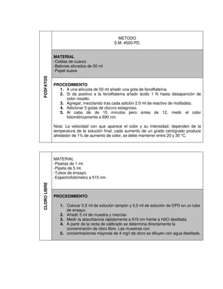 FOSFATOS
METODO
S.M. 4500-PD.
MATERIAL
-Celdas de cuarzo
-Balones aforados de 50 ml
-Papel suave
PROCEDIMIENTO
1. A una alícuota de 50 ml añadir una gota de fenolftaleína.
2. Si da positivo a la fenolftaleína añadir ácido 1 N hasta desaparición de
color rosado.
3. Agregar, mezclando tras cada adición 2.0 ml de reactivo de molibdato.
4. Adicionar 5 gotas de cloruro estagnoso.
5. Al cabo de de 10 minutos pero antes de 12, medir el color
fotométricamente a 690 nm.
Nota: La velocidad con que aparece el color y su intensidad, dependen de la
temperatura de la solución final; cada aumento de un grado centígrado produce
alrededor de 1% de aumento de color, se debe mantener entre 20 y 30 °C.
CLORO
LIBRE
MATERIAL
-Pipetas de 1 ml.
-Pipeta de 5 ml.
-Tubos de ensayo.
-Espectrofotómetro a 515 nm.
PROCEDIMIENTO
1. Colocar 0,5 ml de solución tampón y 0,5 ml de solución de DPD en un tubo
de ensayo.
2. Añadir 5 ml de muestra y mezclar.
3. Medir la absorbancia rápidamente a 515 nm frente a H2O destilada.
4. A partir de la recta de calibrado se determina directamente la
concentración de cloro libre. Las muestras con
5. concentraciones mayores de 4 mg/l de cloro se diluyen con agua destilada.
 