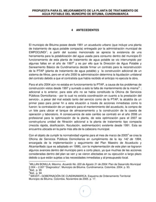 PROPUESTA PARA EL MEJORAMIENTO DE LA PLANTA DE TRATAMIENTO DE
AGUA POTABLE DEL MUNICIPIO DE BITUIMA, CUNDINAMARCA
7
4 ANTECEDENTES
El municipio de Bituima posee desde 1991 un acueducto urbano (que incluye una planta
de tratamiento de agua potable compacta) entregado por la administración municipal de
EMPOCUNDI1
; a partir del suceso mencionado se aprecia la existencia de una
herramienta para la potabilización del agua usada para consumo dentro del municipio.El
funcionamiento de esta planta de tratamiento de agua potable se vio interrumpido por
algunas fallas en el año de 19972
y es por ello que la Dirección de Agua Potable y
Saneamiento Básico de Cundinamarca decide firmar un contrato para la reconstrucción
de la PTAP (planta de tratamiento de agua potable) y la construcción adicional de un
sistema de filtros, pero en el año 2000 la administración determina la liquidación unilateral
del contrato debido a que el contratista que había recibido el anticipo no ejecuta la obra.
Para el año 2004 aún no estaba en funcionamiento la PTAP, a causa de los problemas de
construcción vistos desde 1997 y sumado a esto la falta de mantenimiento de la misma3:
;
adicional a lo anterior, para este año no se había constituido la Oficina de Servicios
Públicos Domiciliarios - por lo cual no existía coordinación en cuanto a la prestación del
servicio-, a pesar del mal estado tanto del servicio como de la PTAP, la alcaldía da un
primer paso para poner fin a esta situación a través de acciones inmediatas como lo
fueron: la contratación de un operario para el mantenimiento del acueducto, la compra de
un lote para ubicar el tanque de almacenamiento y la construcción de la caseta de
operación y laboratorio. A consecuencia de este cambio se contrató en el año 2006 un
profesional para la optimización de la planta, de esta optimización para el 2007 se
construyóuna unidad de filtración adicional a la planta de tratamiento tipo compacta
(mezcla rápida, dosificación, floculación, sedimentación) existente desde 1991. Esta se
encuentra ubicada en la parte más alta de la cabecera municipal.
Con el objeto de cumplir la normatividad vigente para el mes de marzo de 20054
se crea la
Oficina de Servicios Públicos Domiciliarios en cumplimiento de la ley 142 de 1994,
encargada de la implementación y seguimiento del Plan Maestro de Acueducto y
Alcantarillado (que es adoptado en 1998), con la implementación de este plan se lograron
algunos avances dentro del municipio pero a corto plazo, ya que muchas de las acciones
consideradas dentro del plan se ven y se vieron afectadas en su ejecución a largo plazo
debido a que están sujetas a las necesidades inmediatas y al presupuesto local.
1
MILLAN BONILLA, Máximo. Acuerdo No. 020 de Agosto 31 de 2004: Plan de Desarrollo Municipal
2.004 – 2.007 “Diagnostico”. Municipio de Bituima. Cundinamarca. Colombia. 2004. p. 93.
2
Ibid., p. 95
3
Ibid., p. 94
4
MAVDT– GOBERNACIÓN DE CUNDINAMARCA. Esquema de Ordenamiento Territorial
Municipio de Bituima. Colombia. Noviembre de 2005. p. 17.
 