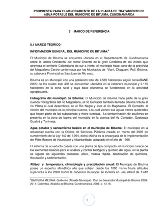 PROPUESTA PARA EL MEJORAMIENTO DE LA PLANTA DE TRATAMIENTO DE
AGUA POTABLE DEL MUNICIPIO DE BITUIMA, CUNDINAMARCA
8
5 MARCO DE REFERENCIA
5.1 MARCO TEÓRICO:
INFORMACION GENERAL DEL MUNICIPIO DE BITUIMA:5
El Municipio de Bituima se encuentra ubicado en el Departamento de Cundinamarca
sobre la ladera Occidental del ramal Oriental de la gran Cordillera de los Andes que
atraviesa el territorio Colombiano de sur a Norte, el municipio hace parte de la provincia
del Magdalena Centro conformada por los Municipios de Vianí, Chaguaní, Pulí, Bituima;
su cabecera Provincial es San Juan de Río seco.
Bituima es un Municipio con una población total de 2.565 habitantes según censoDANE
2005; de los cuales solo 408 se encuentran ubicados en la cabecera municipal y 2.155
habitantes en la zona rural y cuya base economía se fundamenta en la actividad
agropecuaria.
Hidrografía del municipio de Bituima: El Municipio de Bituima hace parte de la gran
cuenca hidrográfica del río Magdalena, el río Contador también llamado Bituima tributa al
río Villeta el cual desemboca en el Río Negro y este al río Magdalena. El Contador al
interior del municipio es la principal cuenca, a la cual vierten sus aguas varias quebradas
que hacen parte de las subcuencas y micro cuencas. La contaminación de acuíferos se
presenta en la zona de ladera del municipio en la cuenca del río Contador, Quebrada
Gualivá y Tonimeja.
Agua potable y saneamiento básico en el municipio de Bituima: El municipio en la
actualidad cuenta con la Oficina de Servicios Públicos creada en marzo del 2005 en
cumplimiento de la Ley 142 de 1.994, dicha oficina es la encargada de la implementación
del Plan Maestro de Acueducto y Alcantarillado, adoptado en el año de 1998.
El sistema de acueducto cuenta con una planta de tipo compacto, el municipio carece de
los elementos básicos para el análisis y control biológico y químico del agua, en la planta
se siguen los siguientes procesos: aforo, mezcla rápida, dosificación de químicos,
floculación y sedimentación.
Altitud y temperatura, climatología y precipitación anual: El Municipio de Bituima
posee un espectro altimétrico alto que cobijan desde los 1000 msnm hasta altitudes
superiores a los 2000 msnm la cabecera municipal se localiza en una altitud de 1.412
5
BARRERA MEDINA, Guillermo (Alcalde Municipal). Plan de Desarrollo Municipal de Bituima 2008-
2011. Colombia. Alcaldía de Bituima: Cundinamarca. 2008. p. 13-18.
 