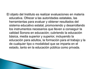 Organismo EvaluadorInstituto de Evaluación Educativa del Estado de Sonora (IEEES)   Nace con la disposición de ofrecer información clara y transparente, relevante y precisa, tanto al Sistema Educativo Estatal, como a la sociedad en general, quienes deben estar informadas sobre la situación de la educación y del uso de los recursos destinados a la misma.