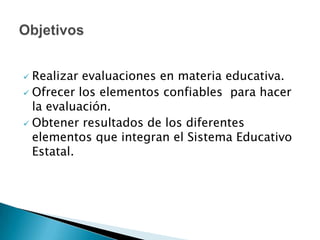 El objeto del Instituto es realizar evaluaciones en materia educativa. Ofrecer a las autoridades estatales, las herramientas para evaluar y obtener resultados del sistema educativo estatal, promoviendo y desarrollando los instrumentos necesarios que lleven a conseguir la calidad Sonora en educación; cubriendo la educación básica, media superior y superior, incluyendo la educación para adultos, la formación para el trabajo y la de cualquier tipo o modalidad que se imparta en el estado, tanto en la educación pública como privada.