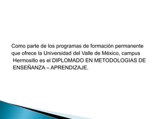 Como parte de los programas de formación permanenteque ofrece la Universidad del Valle de México, campus Hermosillo es el DIPLOMADO EN METODOLOGIAS DE ENSEÑANZA – APRENDIZAJE.  