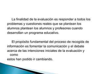      La finalidad de la evaluación es responder a todos los problemas y cuestiones reales que se plantean losalumnos plantean los alumnos y profesores cuandodesarrollan un programa educativo.     El propósito fundamental del proceso de recogida de información es fomentar la comunicación y el debate acerca de las intenciones iniciales de la evaluación y comoestos han podido ir cambiando.