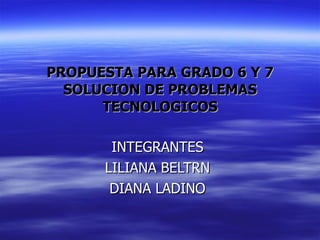 PROPUESTA PARA GRADO 6 Y 7 SOLUCION DE PROBLEMAS TECNOLOGICOS INTEGRANTES LILIANA BELTRN DIANA LADINO 