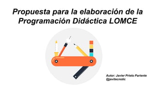 Propuesta para la elaboración de la
Programación Didáctica LOMCE
Autor: Javier Prieto Pariente
@javierprietopa
 