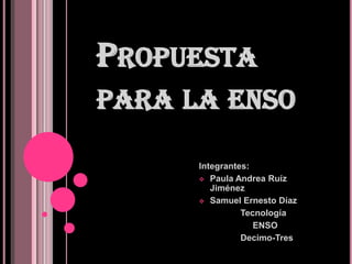 PROPUESTA
PARA LA ENSO
Integrantes:
 Paula Andrea Ruíz
Jiménez
 Samuel Ernesto Díaz
Tecnología
ENSO
Decimo-Tres

 