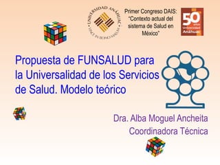 Propuesta de FUNSALUD para
la Universalidad de los Servicios
de Salud. Modelo teórico
Dra. Alba Moguel Ancheita
Coordinadora Técnica
Primer Congreso DAIS:
“Contexto actual del
sistema de Salud en
México”
 