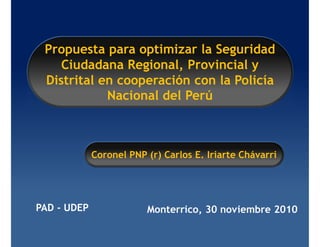 Propuesta para optimizar la Seguridad
    Ciudadana Regional, Provincial y
 Distrital en cooperación con la Policía
            Nacional del Perú



             Coronel PNP (r) Carlos E. Iriarte Chávarri




PAD - UDEP               Monterrico, 30 noviembre 2010
 