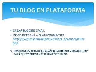  CREAR BLOG EN GMAIL
 INSCRÍBETE EN LA PLATAFORMA TITA:
http://www.calieducadigital.com/apr_aprender/index.
php
 OBSERVA LOS BLOG DE COMPAÑEROS DOCENTES DIAMANTINOS
PARA QUE TE GUÍES EN EL DISEÑO DE TU BLOG
 