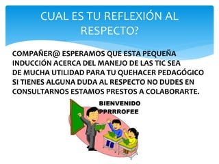 CUAL ES TU REFLEXIÓN AL
RESPECTO?
COMPAÑER@ ESPERAMOS QUE ESTA PEQUEÑA
INDUCCIÓN ACERCA DEL MANEJO DE LAS TIC SEA
DE MUCHA UTILIDAD PARA TU QUEHACER PEDAGÓGICO
SI TIENES ALGUNA DUDA AL RESPECTO NO DUDES EN
CONSULTARNOS ESTAMOS PRESTOS A COLABORARTE.
 