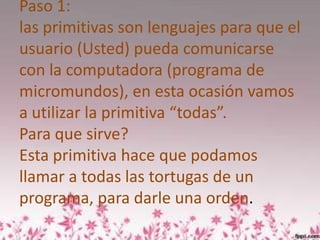 Paso 1:
las primitivas son lenguajes para que el
usuario (Usted) pueda comunicarse
con la computadora (programa de
micromundos), en esta ocasión vamos
a utilizar la primitiva “todas”.
Para que sirve?
Esta primitiva hace que podamos
llamar a todas las tortugas de un
programa, para darle una orden.
 