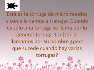 Esta es la tortuga de micromundos
y con ella vamos a trabajar. Cuando
es solo una tortuga se llama por lo
     general Tortuga 1 o (t1) la
  llamamos por su nombre ¿pero
   que sucede cuando hay varias
              tortugas?
 