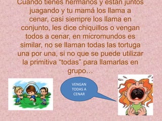 Cuando tienes hermanos y están juntos
     juagando y tu mamá los llama a
     cenar, casi siempre los llama en
 conjunto, les dice chiquillos o vengan
   todos a cenar, en micromundos es
 similar, no se llaman todas las tortuga
una por una, si no que se puede utilizar
  la primitiva “todas” para llamarlas en
                  grupo…
                 VENGAN
                 TODAS A
                  CENAR
 