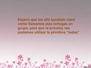 Espero que les allá quedado claro
como llamamos alas tortugas en
grupo, para que la próxima vez
podamos utilizar la primitiva “todas”
 