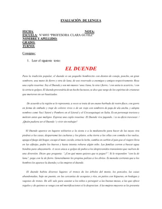 EVALUACIÓN DE LENGUA
FECHA: NOTA:
ESCUELA: N°4893 “PROFESORA CLARA GUTIEZ”
NOMBREY APELLIDO:
GRADO:
TURNO:
Consignas:
1. Leer el siguiente texto:
EL DUENDE
Para la tradición popular, el duende es un pequeño hombrecito con dientes de conejo, poncho, un gran
sombrero, una mano de fierro y otra de lana, de uso reservado a enemigos y amigos respectivamente. Reza
una copla rosarina: Soy el Duende y son mis manos / una i lana, la otra i fierro, / con unita te acaricio, / con
la otrita te golpeo.El duende provendría de un hecho luctuoso,se dice que surge de los espíritus de criaturas
que murieron sin ser bautizadas.
De acuerdo a la región se lo representa, a veces se trata de un enano barbudo de rostro flaco, con gorro
en forma de embudo y traje de colores vivos o de un viejo con sombrero de paja de ala ancha, y adopta
nombres como Yaci Yateré y Pombero en el Litoral y el Circunquinqui en Salta. Es un personaje travieso y
molesto antes que maligno. Expresa una copla rosarina: El Duende vive jugando, / es su oficio travesear. /
¡Quién pudiera ser el Duende / y vivir sin trabajar!
El Duende aparece en lugares solitarios a la siesta o a la medianoche para hacer de las suyas: tira
piedras a las casas, desparrama las cucharas y los platos, echa tierra a las ollas con comida o las vuelca,
apaga el fuego del hogar, escupe el mate cocido,orina la leche, cambia en carbón el pan que el viajero lleva
en las alforjas, pudre los huevos y hasta intenta robarse algún niño. Las familias corren a buscar agua
bendita para ahuyentarlo. A veces ataca a golpes de puños a los desprevenidos transeúntes que vuelven de
una diversión. Dicen que pregunta: “¿Con qué mano quieres que te pegue?”. Si le responden “con la de
lana”, pega con la de fierro. Generalmente les propina palizas a los ebrios. Es moneda corriente que a los
hombres les aparece la duenda y a las mujeres el duende.
El duende habita diversos lugares: el tronco de los árboles del monte, los pencales, las casas
abandonadas, bajo un puente, en las cercanías de acequias y ríos, en patios con higueras, en bodegas y
vagones de trenes. De allí sale para asustar a los niños o perseguir a las buenas mozas, a las que ofrece
regalos y de quienes se venga con mil mortificaciones si lo desprecian. A las mujeres mayores se les presenta
 