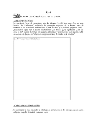 DÍA 1
FECHA:
TEMA: EL MITO, CARACTERÍSTICAS Y ESTRUCTURA
ACTIVIDAD DE INICIO
La practicante luego de presentarse ante los alumnos, les dirá que van a leer un texto
llamado “La Pachamama” trabajando las estrategias cognitivas de la lectura, antes de
comenzar a leer se realizará anticipaciones a parir del título y les realizará preguntas como :
¿Escucharon alguna vez la palabra Pachamama? ¿En dónde? ¿Qué significará? ¿Será una
diosa o no? Durante la lectura se realizarán inferencias y anticipaciones ¿En nuestro pueblo
se adora a esta diosa o no? ¿Saben o conocen que tipos de rituales se le practica?
ACTIVIDAD DE DESARROLLO
Se continuará la clase mediante la estrategia de exploración de los saberes previos acerca
del mito, para ello formulará preguntas como:
 