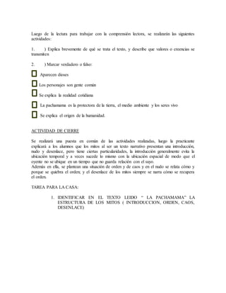 Luego de la lectura para trabajar con la comprensión lectora, se realizarán las siguientes
actividades:
1. ) Explica brevemente de qué se trata el texto, y describe que valores o creencias se
transmiten
2. ) Marcar verdadero o falso:
Aparecen dioses
Los personajes son gente común
Se explica la realidad cotidiana
La pachamama es la protectora de la tierra, el medio ambiente y los seres vivo
Se explica el origen de la humanidad.
ACTIVIDAD DE CIERRE
Se realizará una puesta en común de las actividades realizadas, luego la practicante
explicará a los alumnos que los mitos al ser un texto narrativo presentan una introducción,
nudo y desenlace, pero tiene ciertas particularidades, la introducción generalmente evita la
ubicación temporal y a veces sucede lo mismo con la ubicación espacial de modo que el
oyente no se ubique en un tiempo que no guarda relación con el suyo.
Además en ella, se plantean una situación de orden y de caos y en el nudo se relata cómo y
porque se quiebra el orden; y el desenlace de los mitos siempre se narra cómo se recupera
el orden.
TAREA PARA LA CASA:
1. IDENTIFICAR EN EL TEXTO LEIDO “ LA PACHAMAMA” LA
ESTRUCTURA DE LOS MITOS ( INTRODUCCION, ORDEN, CAOS,
DESENLACE)
 
