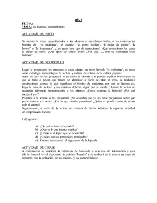 DÍA 3
FECHA:
TEMA: La leyenda, características
ACTIVIDAD DE INICIO
Se iniciará la clase preguntándoles a los alumnos si escucharon hablar, o les contaron las
historias de “la mulánima”, “el duende”, “el perro familiar”, “la mujer de piedra”, “la
llorona” o “la Salamanca”. ¿Les gusta este tipo de narraciones? ¿Qué sensaciones les causa
al hablar de ellos? ¿Qué tipos de textos serán? ¿Por qué? ¿Cómo se transmiten estas
historias?
ACTIVIDAD DE DESARROLLO
Luego la practicante les entregará a cada alumno un texto llamado “la mulánima”, se usara
cómo estrategia metodológica la lectura y análisis de relatos de la cultura popular.
Antes de leer se les preguntará si ya saben la historia y si pueden explicar brevemente de
que se trata o pedirá que traten de identificar a partir del título el tema, se realizarán
anticipaciones acerca de qué significará el término de mulánima, por qué se llamara así,
luego la docente lo leerá y los alumnos deberán seguir con la mirada. Durante la lectura se
realizarán inferencia preguntándoles a los alumnos ¿Cómo continua la historia? ¿Por qué
sucederá eso?
Posterior a la lectura se les preguntará ¿Se acuerdan que yo les había preguntado sobre qué
puede tratarse el cuento? ¿Era lo que ustedes pensaban? ¿Quién me puede contar de nuevo
todo el cuento?
Seguidamente, a partir de la lectura se realizará de forma individual la siguiente actividad
de comprensión lectora:
1) Responder:
a) ¿De qué se trata la leyenda?
b) ¿Qué es lo que intenta explicar?
c) ¿Cómo es el lugar que se desarrolla?
d) ¿Cuáles son los personajes principales?
e) Cuenta brevemente el argumento de la leyenda
ACTIVIDAD DE CIERRE
A continuación se empleará la estrategia de búsqueda y selección de información y para
ello se buscará en el diccionario la palabra “leyenda” y se realizará en la pizarra un mapa de
concepto con la definición de las mismas y sus características:
 