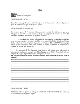 DÍA 4
FECHA:
TEMA: Producción de leyendas
ACTIVIDAD DE INICIO
Se realizará un pequeño repaso de lo trabajado en la clase anterior sobre las leyendas a
partir de la información procesada por los alumnos.
ACTIVIDAD DE DESARROLLO
Se formarán grupos de 4 alumnos utilizando, como estrategia de dinámica de grupo, se
entregará un caramelo a cada alumno y luego se agruparán de acuerdo al color del
envoltorio del mismo para realizar la siguiente actividad:
La practicante les contará información de la leyenda de los ingenios que circulan
en el noroeste argentino y en nuestra localidad en el ingenio San Isidro, ubicado en Campo
Santo, y les leerá solo el siguiente fragmento de la leyenda “EL FAMILIAR” .Cada grupo
deberá escribir un párrafo sobre como continua la leyenda, estimulando la imaginación, la
creación, la revisión y la adaptación.
Los patrones de los ingenios, para hacerse más ricos, tener más suerte y
abundancia, realizan un contrato con el familiar, que es el diablo. Cada año le ofrecen
un peón de los que llegan a la cosecha, para que se los coma.
En las grandes fábricas suelen ocurrir accidentes particulares en la caldera y en el
trapiche
y.................................................................................................................................................
...................................................................................................................................................
...................................................................................................................................................
...................................................................................................................................................
...................................................................................................................................................
...................................................................................................................................................
...................................................................................................................................................
...................................................................................................................................................
...................................................................................................................................................
...................................................................................................................................................
...................................................................................................................................................
...................................................................................................................................................
...................................................................................................................................................
...................................................................................................................................................
...................................................................................................................................................
ACTIVIDAD DE CIERRE
Al terminar todos los grupos se leerá y se comentará la producción realizada por la clase, y
se la comparará con la leyenda original.
 