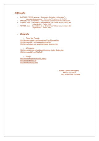 - Bibliografía

   -   BUSTILLO PORRO, Vicenta – “Educación, Sociedad e Informática” –
              supernatavi@mixmail.com - Universidad Complutense de Madrid.
   -   SÁNCHEZ GIL, Juana María – “Tecnologías para transformar la educación.
   -   FERRÉS, Joan – “La metáfora del navegante” de “Educar en una cultura del
                        espectáculo” – Paidos 2000
   -   FERRÉS, Joan – “La metáfora de la Sintonía” de “Educar en una cultura del
                        espectáculo” – Paidos 2000



   -   Webgrafía

           o Caza del Tesoro
       http://www.edukatic.com/curso/mod3/pro9/cazas.htm
       http://www.aula21.net/cazas/ejemplos.htm
       http://www4.ujaen.es/~apantoja/cazas_tesoros.htm

           o Webquest
       http://www.cep.edu.uy/webquest/procesa_index_todas.php
       http://www.aula21.net/Wqfacil/

           o Blogs
       http://www.blogger.com/tour_start.g
       http://www.blogia.com
       http://www.hazblog.com



                                                              Zulma Gómez Mellognio
                                                                    Mtra. Ed. Común
                                                                  Prof. Formación Docente
 