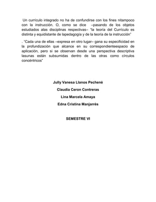 Un currículo integrado no ha de confundirse con los fines nitampoco
con la instrucción. O, como se dice –pasando de los objetos
estudiados alas disciplinas respectivas– “la teoría del Currículo es
distinta y equidistante de lapedagogía y de la teoría de la instrucción”

. “Cada una de ellas –expresa en otro lugar– gana su especificidad en
la profundización que alcance en su correspondienteespacio de
aplicación, pero si se observan desde una perspectiva descriptiva
lasunas están subsumidas dentro de las otras como círculos
concéntricos”




                    Jully Vanesa Llanos Pechenè

                      Claudia Ceron Contreras

                         Lina Marcela Amaya

                      Edna Cristina Manjarrès



                            SEMESTRE VI
 