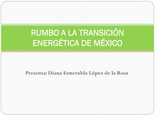 Presenta: Diana Esmeralda López de la Rosa
RUMBO A LA TRANSICIÓN
ENERGÉTICA DE MÉXICO
 