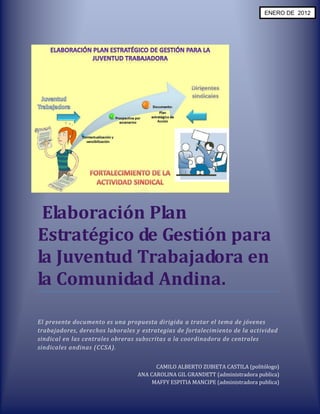 ENERO DE 2012




 Elaboración Plan
Estratégico de Gestión para
la Juventud Trabajadora en
la Comunidad Andina.

El presente documento es una propuesta dirigida a tratar el tema de jóvenes
trabajadores, derechos laborales y estrategias de fortalecimiento de la actividad
sindical en las centrales obreras subscritas a la coordinadora de centrales
sindicales andinas (CCSA).


                                       CAMILO ALBERTO ZUBIETA CASTILA (politólogo)
                                 ANA CAROLINA GIL GRANDETT (administradora publica)
                                      MAFFY ESPITIA MANCIPE (administradora publica)
 