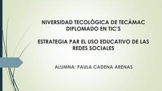 NIVERSIDAD TECOLÒGICA DE TECÀMAC
DIPLOMADO EN TIC’S
ESTRATEGIA PAR EL USO EDUCATIVO DE
LAS REDES SOCIALES
ALUMNA: PAULA CADENA ARENAS
 