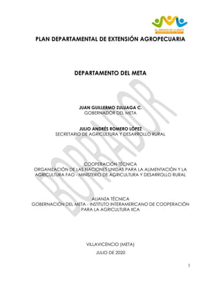 1
PLAN DEPARTAMENTAL DE EXTENSIÓN AGROPECUARIA
DEPARTAMENTO DEL META
JUAN GUILLERMO ZULUAGA C.
GOBERNADOR DEL META
JULIO ANDRÉS ROMERO LÓPEZ
SECRETARIO DE AGRICULTURA Y DESARROLLO RURAL
COOPERACIÓN TÉCNICA
ORGANIZACIÓN DE LAS NACIONES UNIDAS PARA LA ALIMENTACIÓN Y LA
AGRICULTURA FAO - MINISTERIO DE AGRICULTURA Y DESARROLLO RURAL
ALIANZA TÉCNICA
GOBERNACIÓN DEL META - INSTITUTO INTERAMERICANO DE COOPERACIÓN
PARA LA AGRICULTURA IICA
VILLAVICENCIO (META)
JULIO DE 2020
 