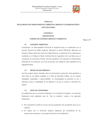 Municipalidad Provincial de Angaráes - Lircay
Plan de Desarrollo Urbano de Lircay
Huancavelica
TITULO IV
REGLAMENTO DE ORDENAMIENTO AMBIENTAL URBANO Y SEGURIDAD FÍSICA
ANTE DESASTRES
CAPITULO I
DEFINICIONES
NORMAS DE CONTROL URBANO Y AMBIENTAL
I.1 CONTROL AMBIENTAL
Corresponde a la Municipalidad Provincial de Angaráes-Lircay en coordinación con el
Consejo Nacional del Medio Ambiente, Ministerio de Salud (DIGESA), Ministerio de
Energía y Minas (Dirección General de Hidrocarburos), en aplicación de las disposiciones
contenidas en el Código de Medio Ambiente-Decreto Legislativo 613, Ley Marco para el
crecimiento de la Inversión Privada- Decreto Legislativo 757; propender al Ordenamiento
ambiental de su jurisdicción con el fin de alcanzar una calidad de vida compatible con la
dignidad humana.
I.2 BIENES DE USO PÚBLICO
Las Vías, parques, plazas, alamedas, áreas de conservación y protección, zonas paisajistas y
otras áreas de uso público señaladas en el Plan de Desarrollo Urbano, son de carácter
intangibles, inalienables e imprescriptibles. La municipalidad no permitirá su uso ó
aplicación a fines o modalidades de uso diferente a las que su carácter y naturaleza les
impone.
I.3 USOS NO CONFORMES
Las edificaciones que se encuentran dedicadas a un uso distinto al asignado en el presente
Reglamento serán calificadas como de “Uso no conforme”, sujetas a las siguientes
limitaciones:
• No se permitirá el cambio de uso por otro que igualmente esté considerado como uso no
conforme.
• En ningún caso se autorizará ninguna ampliación y/o remodelación de las
construcciones existentes, ni una mayor inversión en las instalaciones.
Página | 118
 