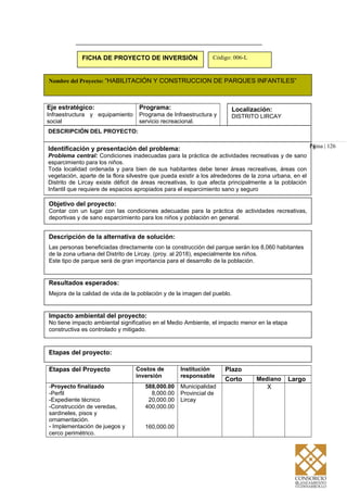 Etapas del proyecto:
Pá
Eje estratégico:
Infraestructura y equipamiento
social
Programa:
Programa de Infraestructura y
servicio recreacional.
Localización:
DISTRITO LIRCAY
DESCRIPCIÓN DEL PROYECTO:
Identificación y presentación del problema:
Problema central: Condiciones inadecuadas para la práctica de actividades recreativas y de sano
esparcimiento para los niños.
Toda localidad ordenada y para bien de sus habitantes debe tener áreas recreativas, áreas con
vegetación, aparte de la flora silvestre que pueda existir a los alrededores de la zona urbana, en el
Distrito de Lircay existe déficit de áreas recreativas, lo que afecta principalmente a la población
Infantil que requiere de espacios apropiados para el esparcimiento sano y seguro
FICHA DE PROYECTO DE INVERSIÓN Código: 006-L
Nombre del Proyecto: “HABILITACIÓN Y CONSTRUCCION DE PARQUES INFANTILES”
gina | 126
Objetivo del proyecto:
Contar con un lugar con las condiciones adecuadas para la práctica de actividades recreativas,
deportivas y de sano esparcimiento para los niños y población en general.
Descripción de la alternativa de solución:
Las personas beneficiadas directamente con la construcción del parque serán los 8,060 habitantes
de la zona urbana del Distrito de Lircay. (proy. al 2018), especialmente los niños.
Este tipo de parque será de gran importancia para el desarrollo de la población.
Resultados esperados:
Mejora de la calidad de vida de la población y de la imagen del pueblo.
Impacto ambiental del proyecto:
No tiene impacto ambiental significativo en el Medio Ambiente, el impacto menor en la etapa
constructiva es controlado y mitigado.
Etapas del Proyecto Costos de
inversión
Institución
responsable
Plazo
Corto Mediano Largo
-Proyecto finalizado
-Perfil
-Expediente técnico
-Construcción de veredas,
sardineles, pisos y
ornamentación.
- Implementación de juegos y
cerco perimétrico.
588,000.00
8,000.00
20,000.00
400,000.00
160,000.00
Municipalidad
Provincial de
Lircay
X
 