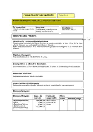 FICHA D PROYECTO DE INVERSIÓN Código: 015-L
Nombre del Proyecto: “REMODELACION DE CEMENTERIO”
Eje estratégico:
Infraestructura y equipamiento
social
Programa:
Programa de Infraestructura y
servicio complementario.
Localización:
DISTRITO LIRCAY
DESCRIPCIÓN DEL PROYECTO:
Identificación y presentación del problema
Página | 135
Actualmente el cementerio del Distrito de Lircay se encuentra ubicado al lado norte de la zona
urbana. No existe una sectorización de nichos en el suelo.
Todas estas características de la infraestructura influyen de manera negativa en el desarrollo de la
localidad.
Objetivo del proyecto
Mejora de la calidad de vida del Distrito de Lircay.
Descripción de la alternativa de solución
El cementerio tiene un radio de influencia de 400ml., se tendrá en cuenta esto para su ubicación.
Resultados esperados:
Mejora de la apariencia del centro poblado.
Impacto ambiental del proyecto:
Se tendrá en cuenta la protección del medio ambiente para mitigar los efectos adversos
Etapas del proyecto:
Etapas del Proyecto Costos de
inversión
Institución
responsable
Plazo
Corto Mediano Largo
- Proyecto finalizado
- Perfil
- Expediente Técnico
- Construcción de
pabellones de nichos.
109,000.00
3,000.00
6,000.00
100,000.00
Municipalidad
Provincial de
Lircay
X
 