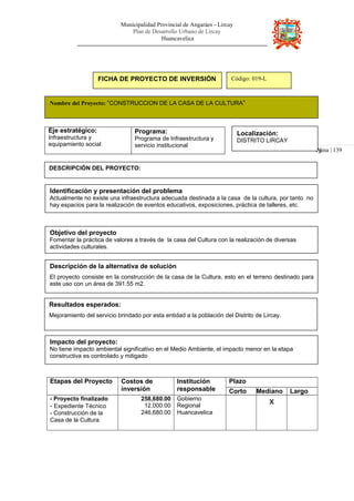 Municipalidad Provincial de Angaráes - Lircay
Plan de Desarrollo Urbano de Lircay
Huancavelica
Pá
FICHA DE PROYECTO DE INVERSIÓN Código: 019-L
Nombre del Proyecto: “CONSTRUCCION DE LA CASA DE LA CULTURA”
Eje estratégico:
Infraestructura y
equipamiento social
Programa:
Programa de Infraestructura y
servicio institucional
Localización:
DISTRITO LIRCAY
gina | 139
DESCRIPCIÓN DEL PROYECTO:
Identificación y presentación del problema
Actualmente no existe una infraestructura adecuada destinada a la casa de la cultura, por tanto no
hay espacios para la realización de eventos educativos, exposiciones, práctica de talleres, etc.
Objetivo del proyecto
Fomentar la práctica de valores a través de la casa del Cultura con la realización de diversas
actividades culturales.
Descripción de la alternativa de solución
El proyecto consiste en la construcción de la casa de la Cultura, esto en el terreno destinado para
este uso con un área de 391.55 m2.
Resultados esperados:
Mejoramiento del servicio brindado por esta entidad a la población del Distrito de Lircay.
Impacto del proyecto:
No tiene impacto ambiental significativo en el Medio Ambiente, el impacto menor en la etapa
constructiva es controlado y mitigado
Etapas del Proyecto Costos de
inversión
Institución
responsable
Plazo
Corto Mediano Largo
- Proyecto finalizado
- Expediente Técnico
- Construcción de la
Casa de la Cultura.
258,680.00
12,000.00
246,680.00
Gobierno
Regional
Huancavelica
x
 