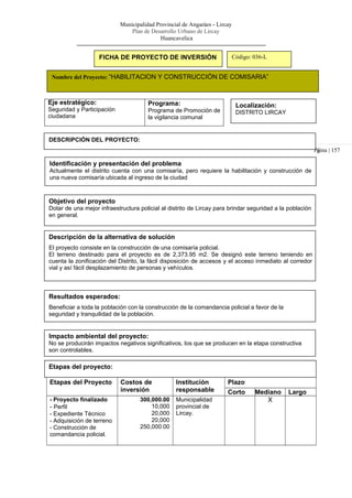 Municipalidad Provincial de Angaráes - Lircay
Plan de Desarrollo Urbano de Lircay
Huancavelica
Pá
FICHA DE PROYECTO DE INVERSIÓN Código: 036-L
Nombre del Proyecto: “HABILITACION Y CONSTRUCCIÓN DE COMISARIA”
Eje estratégico:
Seguridad y Participación
ciudadana
Programa:
Programa de Promoción de
la vigilancia comunal
Localización:
DISTRITO LIRCAY
DESCRIPCIÓN DEL PROYECTO:
gina | 157
Identificación y presentación del problema
Actualmente el distrito cuenta con una comisaría, pero requiere la habilitación y construcción de
una nueva comisaría ubicada al ingreso de la ciudad
Objetivo del proyecto
Dotar de una mejor infraestructura policial al distrito de Lircay para brindar seguridad a la población
en general.
Descripción de la alternativa de solución
El proyecto consiste en la construcción de una comisaría policial.
El terreno destinado para el proyecto es de 2,373.95 m2. Se designó este terreno teniendo en
cuenta la zonificación del Distrito, la fácil disposición de accesos y el acceso inmediato al corredor
vial y así fácil desplazamiento de personas y vehículos.
Resultados esperados:
Beneficiar a toda la población con la construcción de la comandancia policial a favor de la
seguridad y tranquilidad de la población.
Impacto ambiental del proyecto:
No se producirán impactos negativos significativos, los que se producen en la etapa constructiva
son controlables.
Etapas del proyecto:
Etapas del Proyecto Costos de
inversión
Institución
responsable
Plazo
Corto Mediano Largo
- Proyecto finalizado
- Perfil
- Expediente Técnico
- Adquisición de terreno
- Construcción de
comandancia policial.
300,000.00
10,000
20,000
20,000
250,000.00
Municipalidad
provincial de
Lircay.
X
 